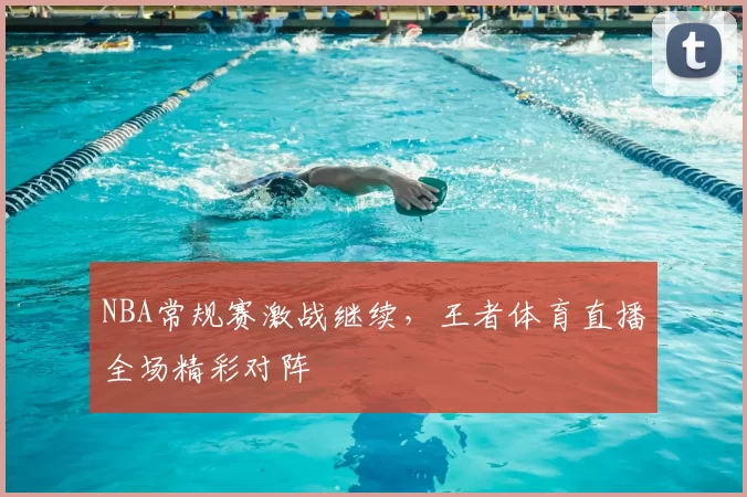 NBA常规赛激战继续,王者体育直播全场精彩对阵