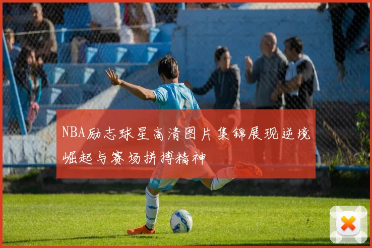 NBA励志球星高清图片集锦展现逆境崛起与赛场拼搏精神