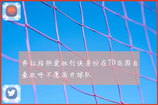 弗拉格热爱独行侠身份在TD花园自豪欢呼不愿离开球队