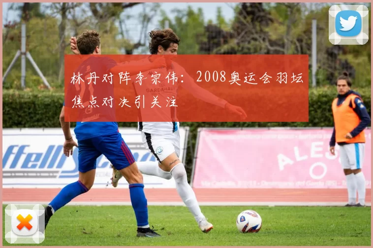 林丹对阵李宗伟：2008奥运会羽坛焦点对决引关注