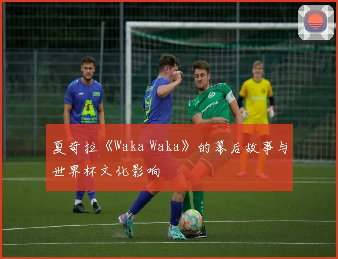 夏奇拉《Waka Waka》的幕后故事与世界杯文化影响