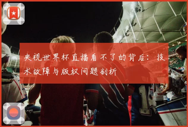央视世界杯直播看不了的背后:技术故障与版权问题剖析