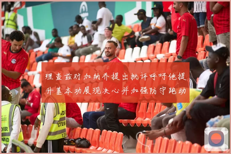 理查兹对加纳乔提出批评呼吁他提升基本功展现决心并加强防守跑动能力