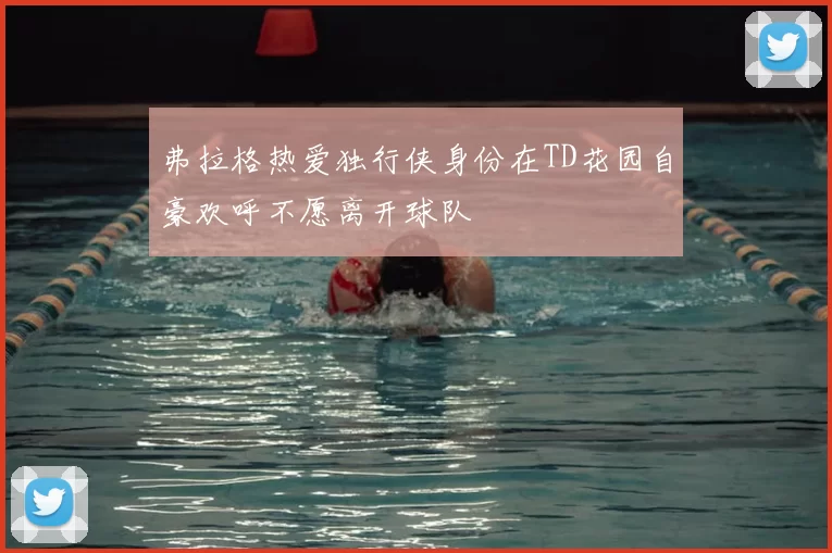 弗拉格热爱独行侠身份在TD花园自豪欢呼不愿离开球队