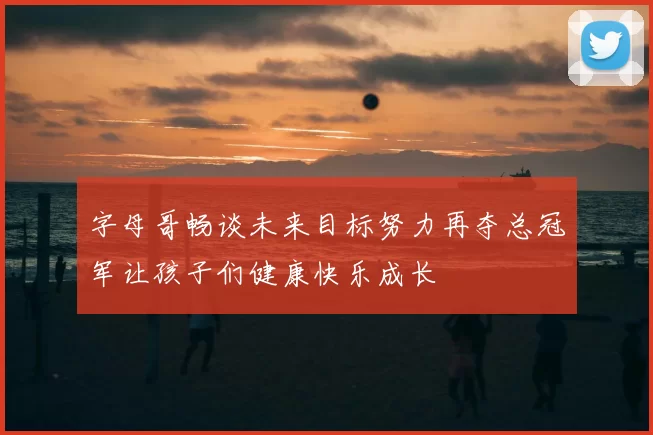 字母哥畅谈未来目标努力再夺总冠军让孩子们健康快乐成长