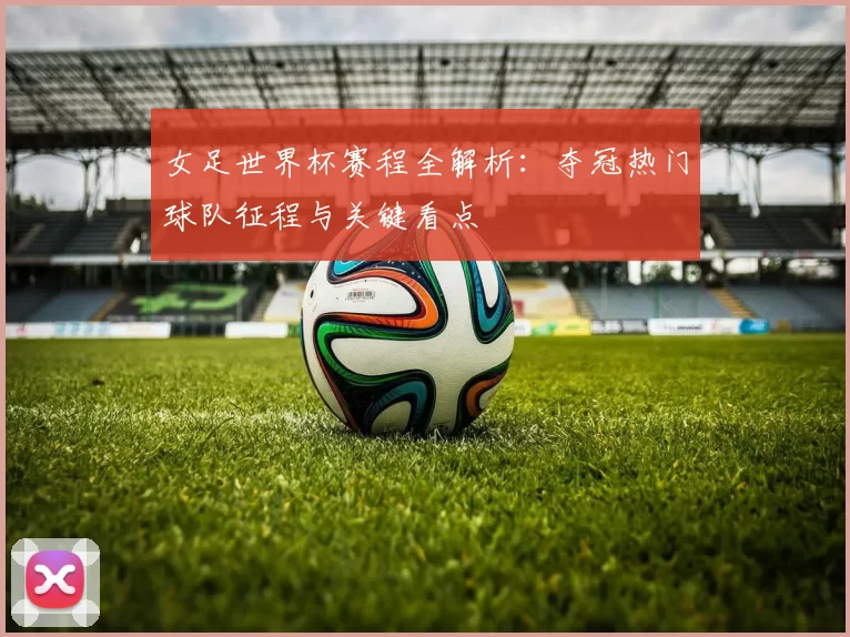 女足世界杯赛程全解析：夺冠热门球队征程与关键看点