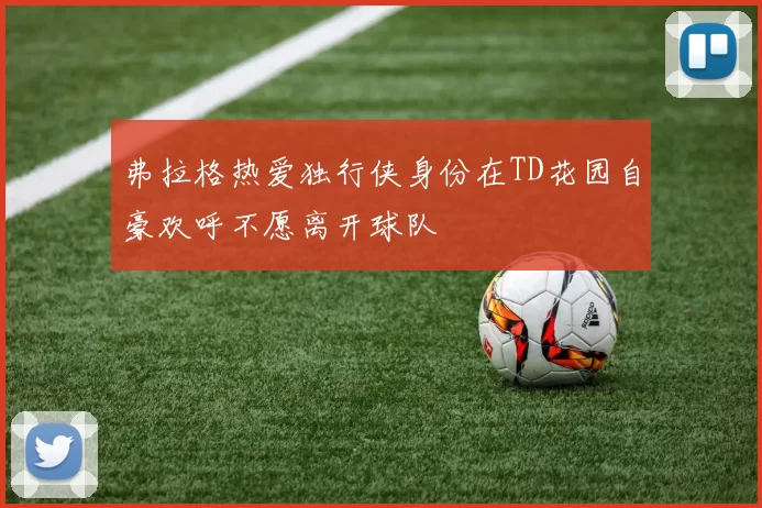 弗拉格热爱独行侠身份在TD花园自豪欢呼不愿离开球队