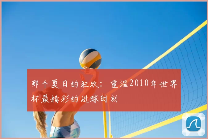 那个夏日的狂欢:重温2010年世界杯最精彩的进球时刻